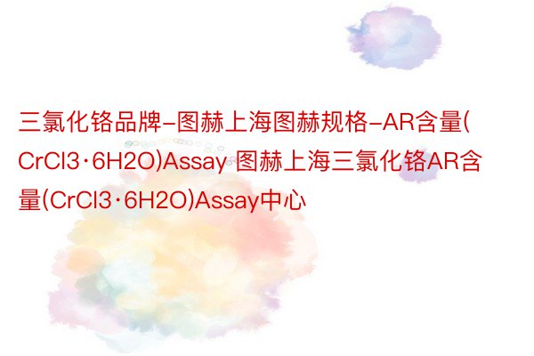 三氯化铬品牌-图赫上海图赫规格-AR含量(CrCl3·6H2O)Assay 图赫上海三氯化铬AR含量(CrCl3·6H2O)Assay中心